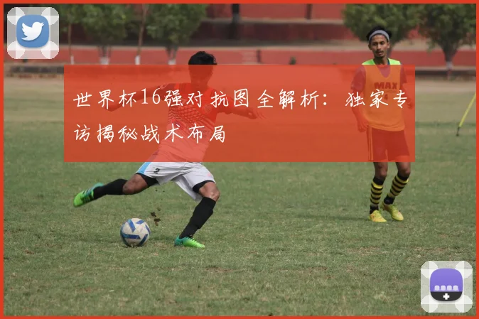 世界杯16强对抗图全解析：独家专访揭秘战术布局
