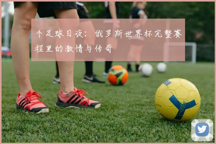 个足球日夜：俄罗斯世界杯完整赛程里的激情与传奇