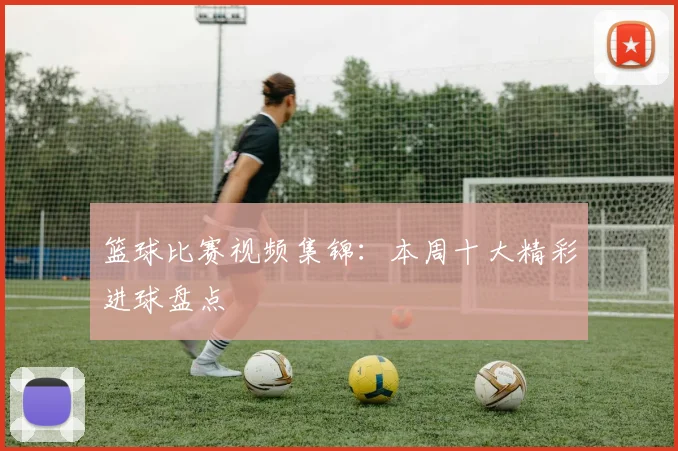 篮球比赛视频集锦：本周十大精彩进球盘点