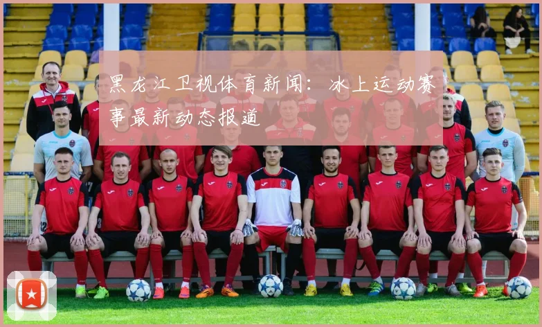 黑龙江卫视体育新闻：冰上运动赛事最新动态报道