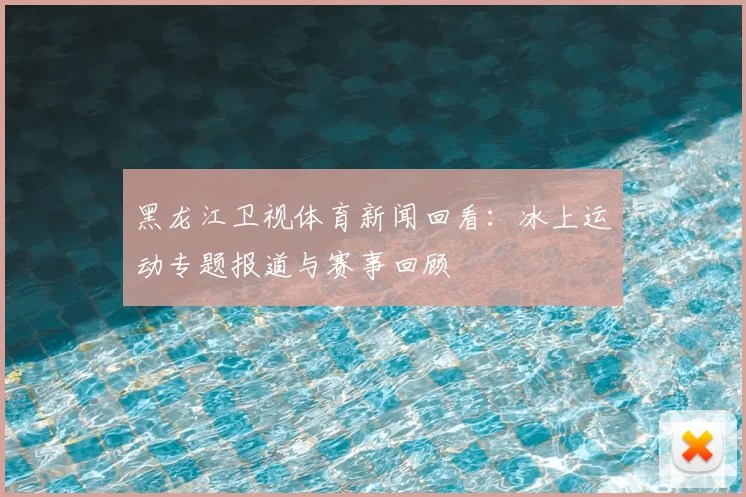 黑龙江卫视体育新闻回看：冰上运动专题报道与赛事回顾