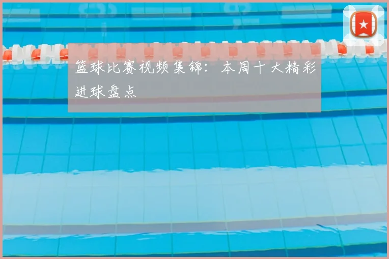 篮球比赛视频集锦：本周十大精彩进球盘点