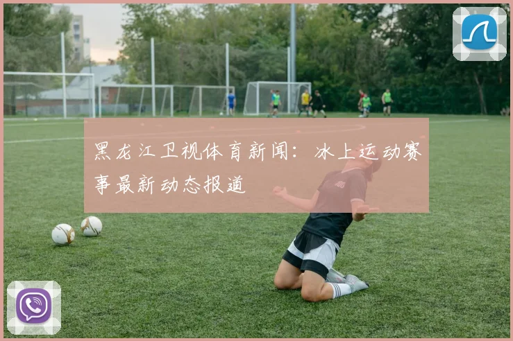 黑龙江卫视体育新闻：冰上运动赛事最新动态报道