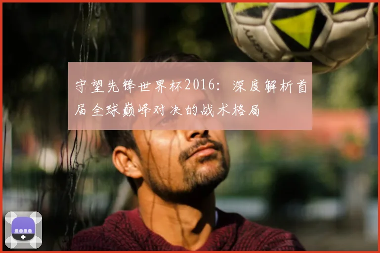 守望先锋世界杯2016：深度解析首届全球巅峰对决的战术格局
