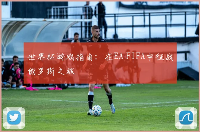 世界杯游戏指南:在EA FIFA中征战俄罗斯之旅