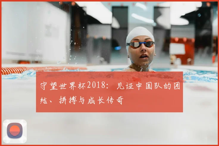 守望世界杯2018：见证中国队的团结、拼搏与成长传奇