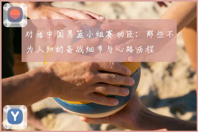 对话中国男篮小组赛功臣：那些不为人知的备战细节与心路历程