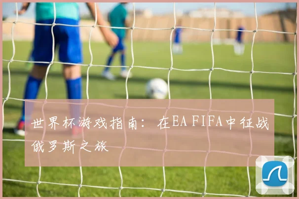 世界杯游戏指南:在EA FIFA中征战俄罗斯之旅