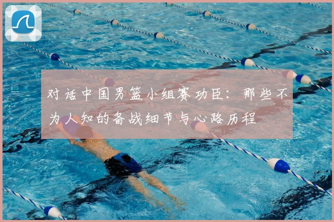 对话中国男篮小组赛功臣：那些不为人知的备战细节与心路历程